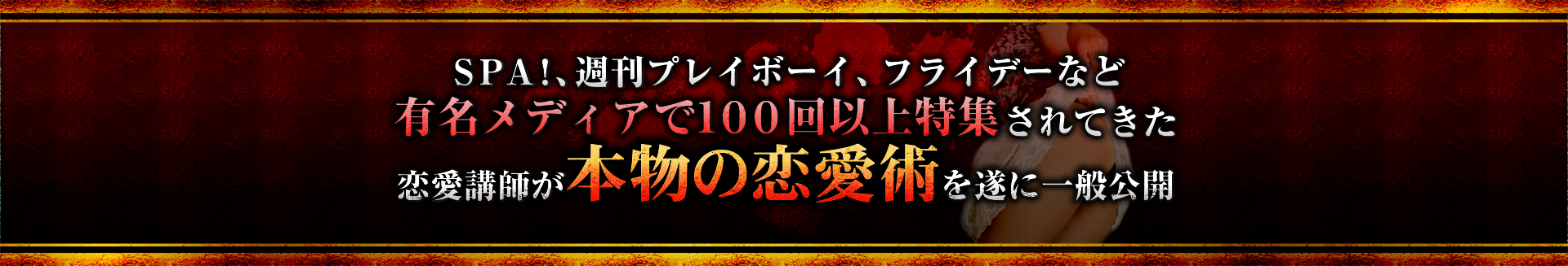 ＳＰＡ！、週刊プレイボーイ、フライデーなど<br>
	  有名メディアで１００回以上特集されてきた恋愛講師が<br>
	  本物の恋愛術を遂に一般公開